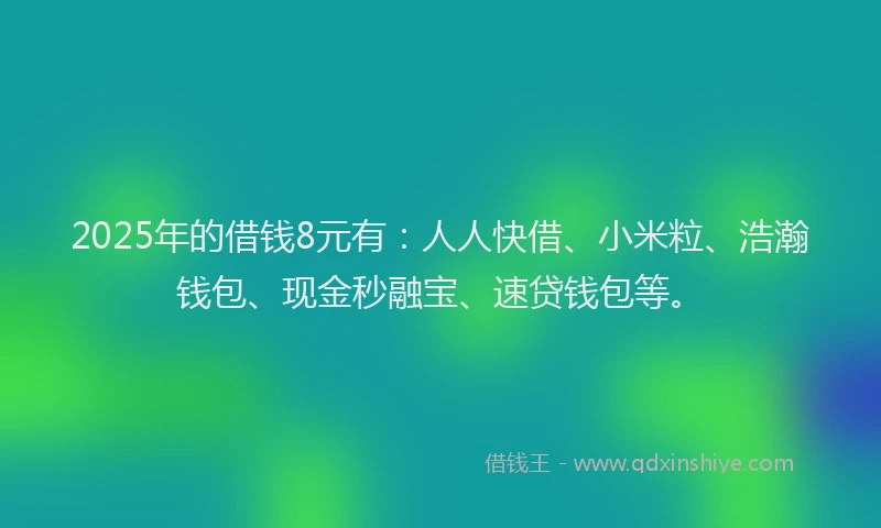 2025年的借钱8元有：人人快借、小米粒、浩瀚钱包、现金秒融宝、速贷钱包等。