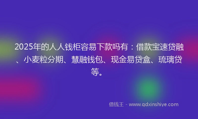 2025年的人人钱柜容易下款吗有：借款宝速贷融、小麦粒分期、慧融钱包、现金易贷盒、琉璃贷等。