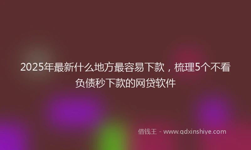 2025年最新什么地方最容易下款，梳理5个不看负债秒下款的网贷软件