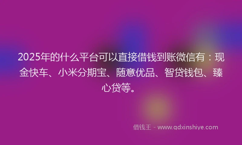 2025年的什么平台可以直接借钱到账微信有：现金快车、小米分期宝、随意优品、智贷钱包、臻心贷等。