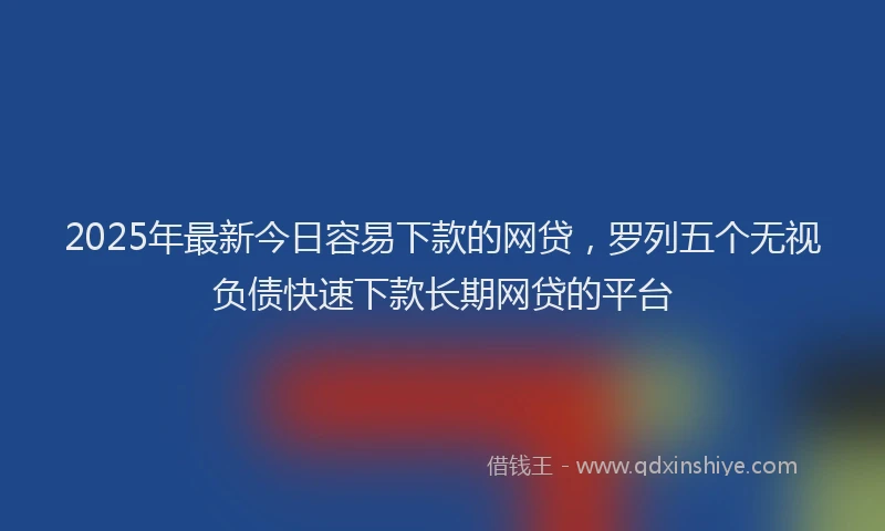 2025年最新今日容易下款的网贷，罗列五个无视负债快速下款长期网贷的平台