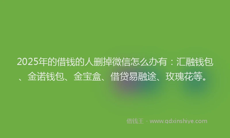 2025年的借钱的人删掉微信怎么办有：汇融钱包、金诺钱包、金宝盒、借贷易融途、玫瑰花等。
