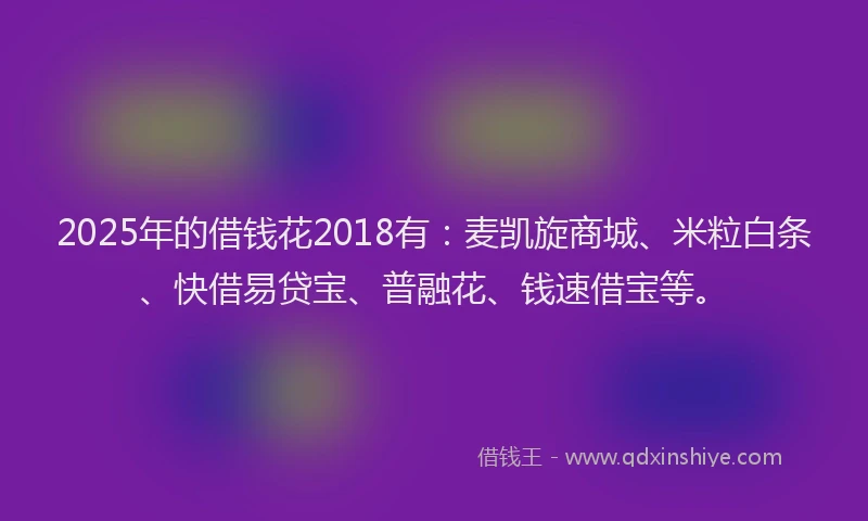 2025年的借钱花2018有：麦凯旋商城、米粒白条、快借易贷宝、普融花、钱速借宝等。