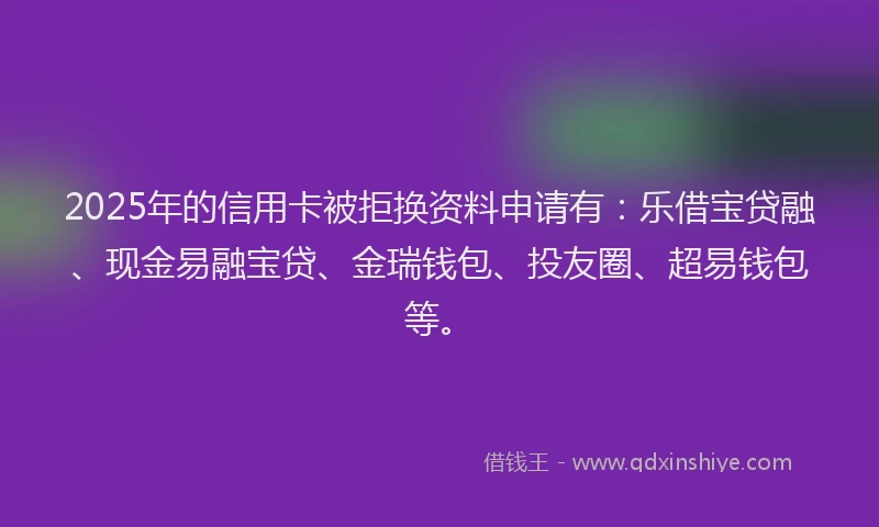 2025年的信用卡被拒换资料申请有：乐借宝贷融、现金易融宝贷、金瑞钱包、投友圈、超易钱包等。