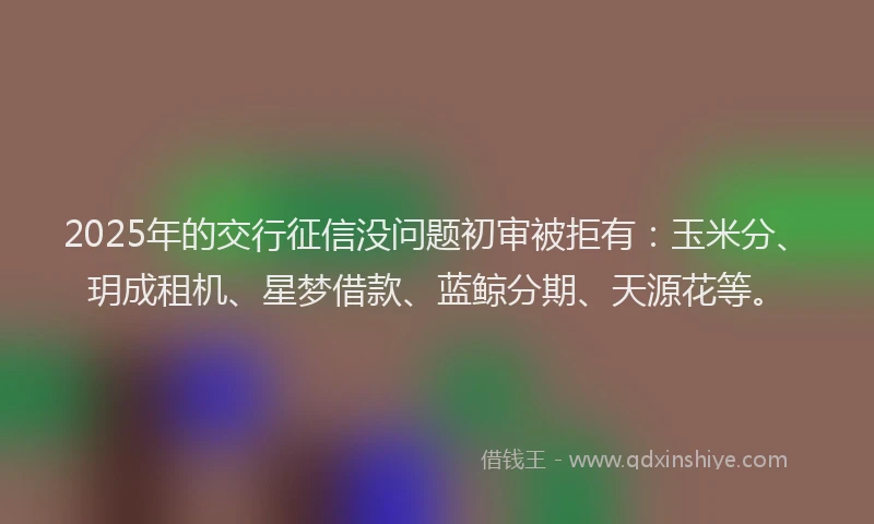 2025年的交行征信没问题初审被拒有：玉米分、玥成租机、星梦借款、蓝鲸分期、天源花等。