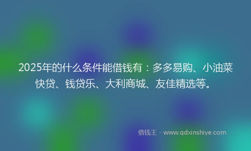 2025年的什么条件能借钱有：多多易购、小油菜快贷、钱贷乐、大利商城、友佳精选等。
