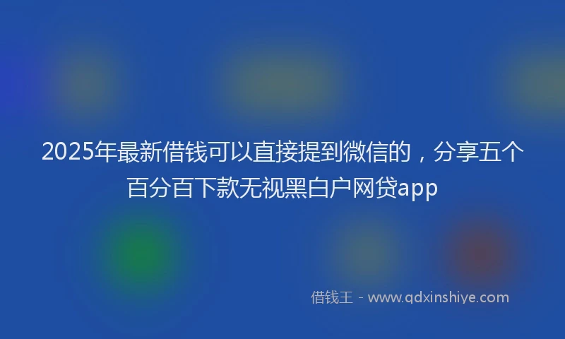 2025年最新借钱可以直接提到微信的，分享五个百分百下款无视黑白户网贷app
