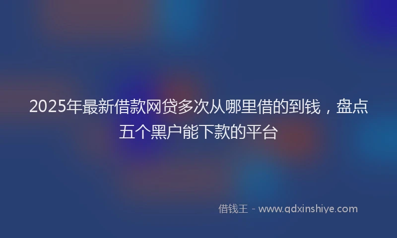 2025年最新借款网贷多次从哪里借的到钱，盘点五个黑户能下款的平台