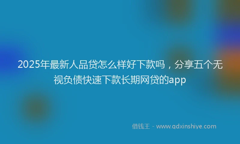 2025年最新人品贷怎么样好下款吗，分享五个无视负债快速下款长期网贷的app