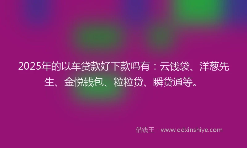 2025年的以车贷款好下款吗有：云钱袋、洋葱先生、金悦钱包、粒粒贷、瞬贷通等。