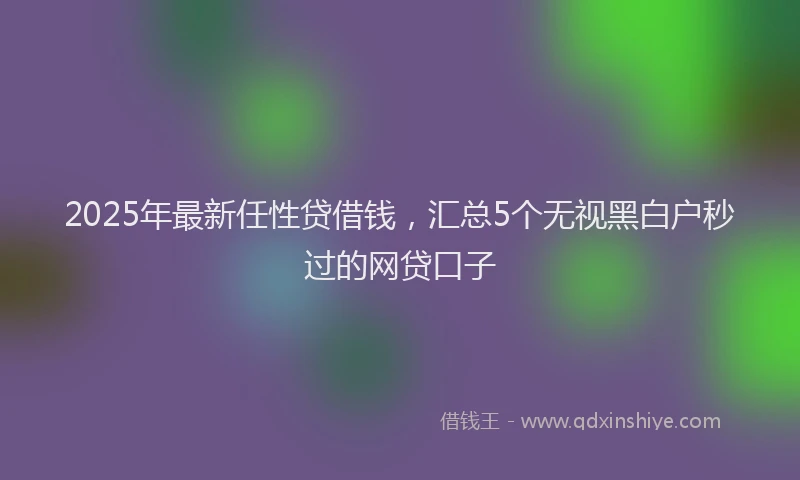 2025年最新任性贷借钱，汇总5个无视黑白户秒过的网贷口子