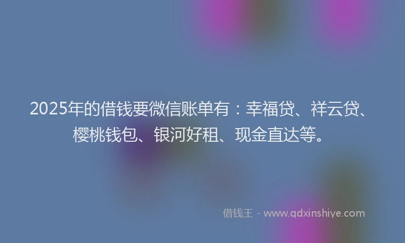 2025年的借钱要微信账单有：幸福贷、祥云贷、樱桃钱包、银河好租、现金直达等。