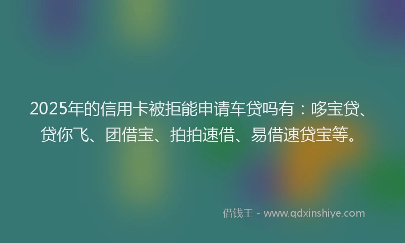 2025年的信用卡被拒能申请车贷吗有：哆宝贷、贷你飞、团借宝、拍拍速借、易借速贷宝等。