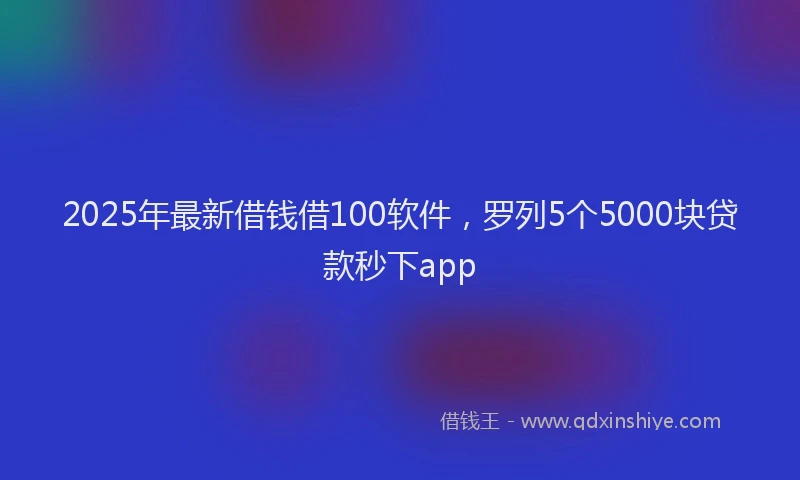 2025年最新借钱借100软件，罗列5个5000块贷款秒下app