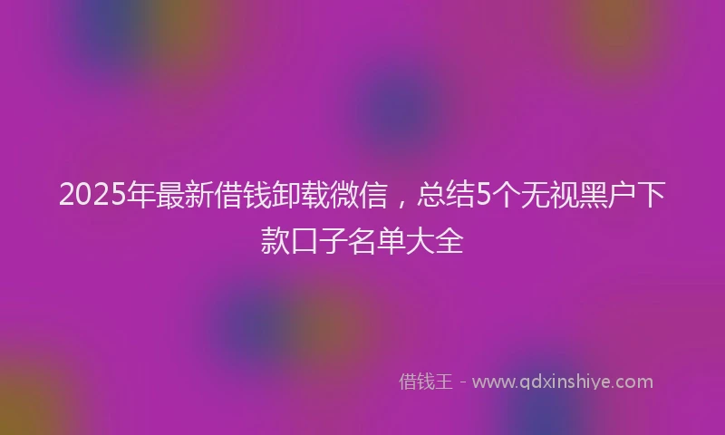 2025年最新借钱卸载微信，总结5个无视黑户下款口子名单大全