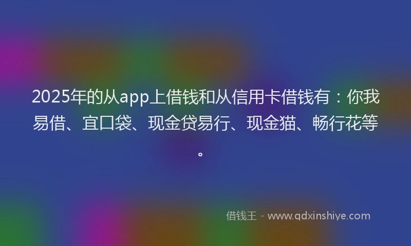 2025年的从app上借钱和从信用卡借钱有：你我易借、宜口袋、现金贷易行、现金猫、畅行花等。
