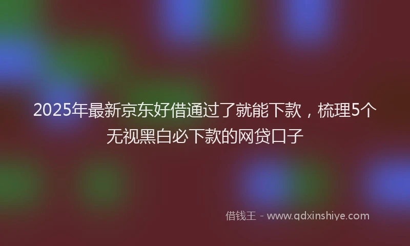 2025年最新京东好借通过了就能下款，梳理5个无视黑白必下款的网贷口子