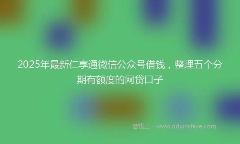 2025年最新仁享通微信公众号借钱，整理五个分期有额度的网贷口子