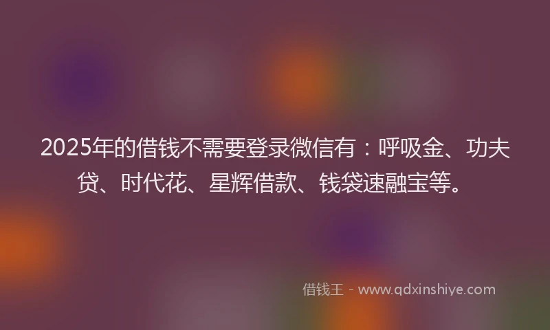 2025年的借钱不需要登录微信有：呼吸金、功夫贷、时代花、星辉借款、钱袋速融宝等。
