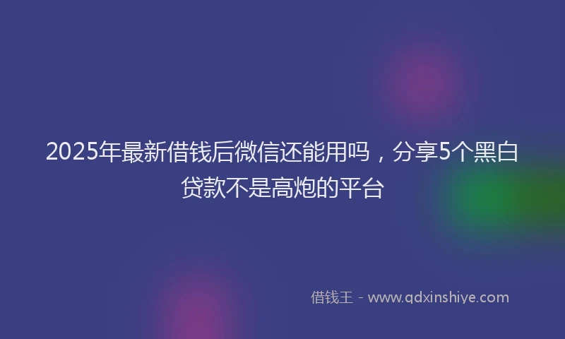 2025年最新借钱后微信还能用吗，分享5个黑白贷款不是高炮的平台