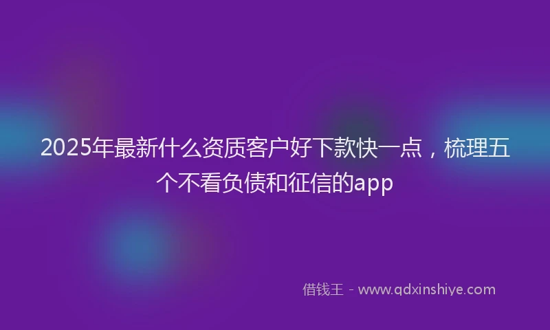 2025年最新什么资质客户好下款快一点，梳理五个不看负债和征信的app