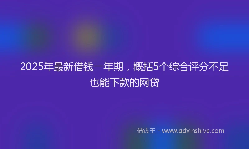 2025年最新借钱一年期，概括5个综合评分不足也能下款的网贷