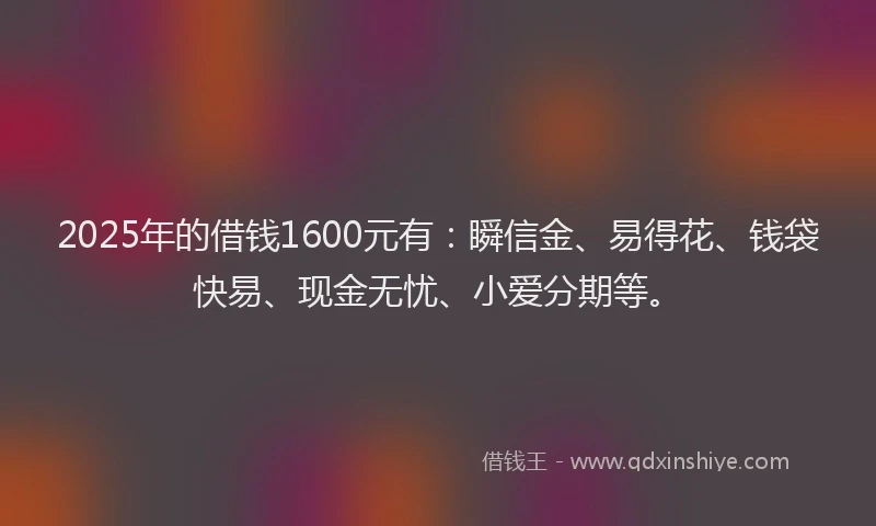 2025年的借钱1600元有：瞬信金、易得花、钱袋快易、现金无忧、小爱分期等。