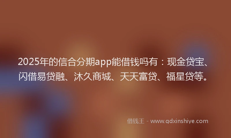2025年的信合分期app能借钱吗有：现金贷宝、闪借易贷融、沐久商城、天天富贷、福星贷等。