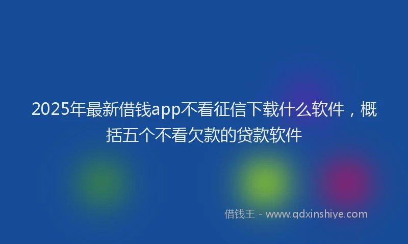 2025年最新借钱app不看征信下载什么软件，概括五个不看欠款的贷款软件