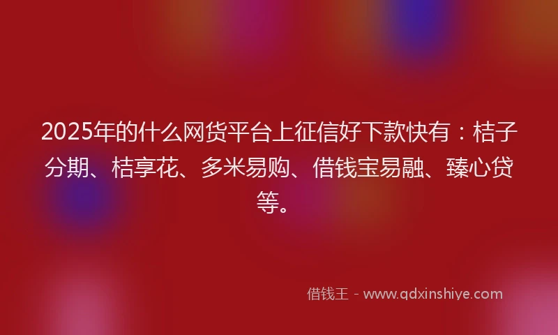 2025年的什么网货平台上征信好下款快有：桔子分期、桔享花、多米易购、借钱宝易融、臻心贷等。