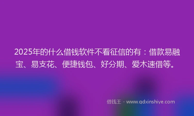 2025年的什么借钱软件不看征信的有：借款易融宝、易支花、便捷钱包、好分期、爱木速借等。