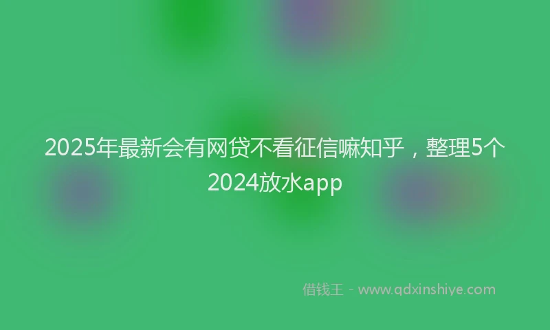 2025年最新会有网贷不看征信嘛知乎，整理5个2024放水app