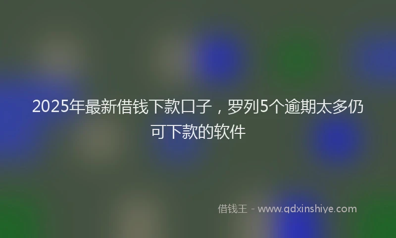 2025年最新借钱下款口子，罗列5个逾期太多仍可下款的软件