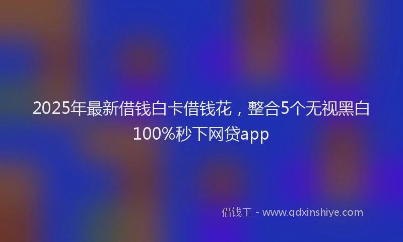2025年最新借钱白卡借钱花，整合5个无视黑白100%秒下网贷app