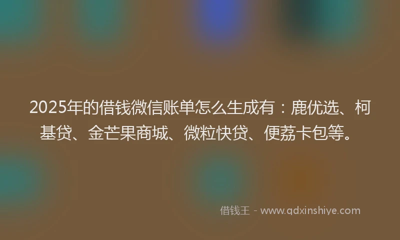 2025年的借钱微信账单怎么生成有：鹿优选、柯基贷、金芒果商城、微粒快贷、便荔卡包等。