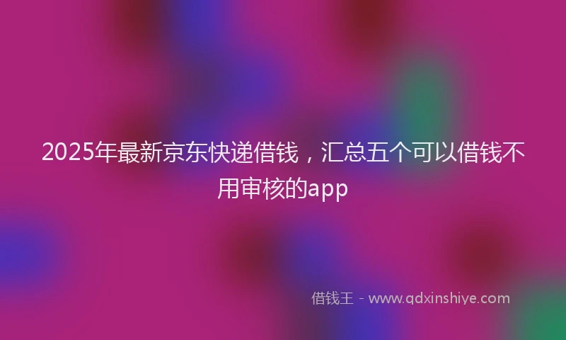 2025年最新京东快递借钱，汇总五个可以借钱不用审核的app