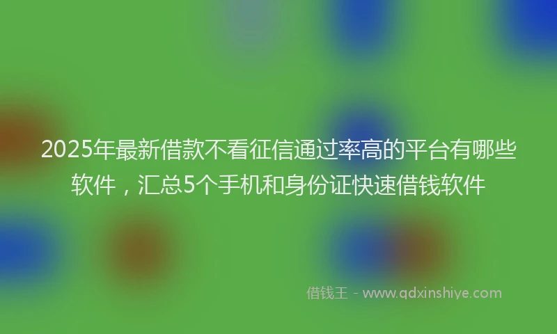 2025年最新借款不看征信通过率高的平台有哪些软件，汇总5个手机和身份证快速借钱软件