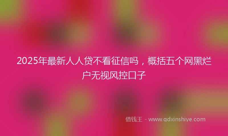 2025年最新人人贷不看征信吗，概括五个网黑烂户无视风控口子