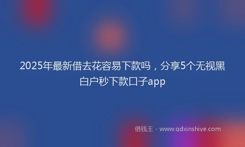 2025年最新借去花容易下款吗，分享5个无视黑白户秒下款口子app