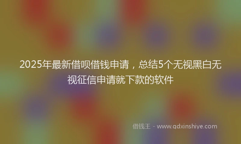 2025年最新借呗借钱申请，总结5个无视黑白无视征信申请就下款的软件