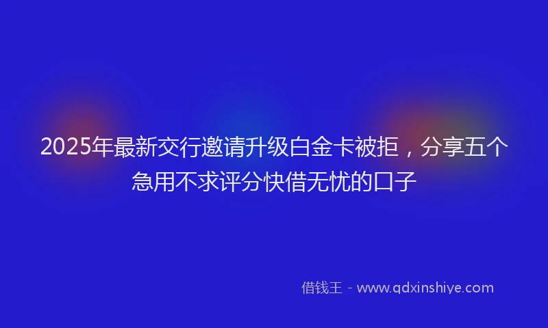 2025年最新交行邀请升级白金卡被拒，分享五个急用不求评分快借无忧的口子