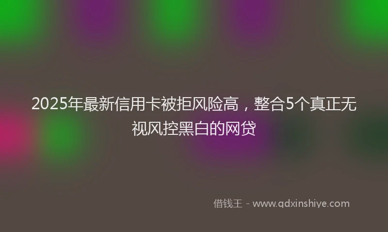 2025年最新信用卡被拒风险高，整合5个真正无视风控黑白的网贷