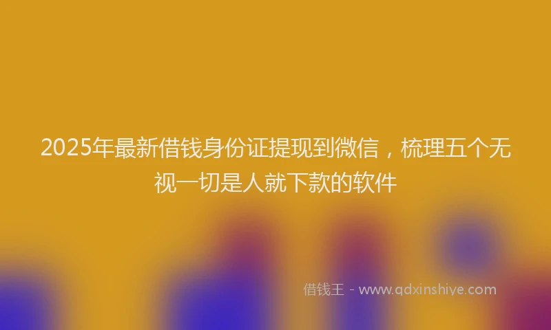2025年最新借钱身份证提现到微信，梳理五个无视一切是人就下款的软件