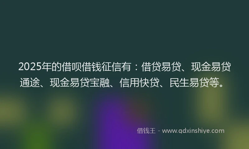 2025年的借呗借钱征信有：借贷易贷、现金易贷通途、现金易贷宝融、信用快贷、民生易贷等。