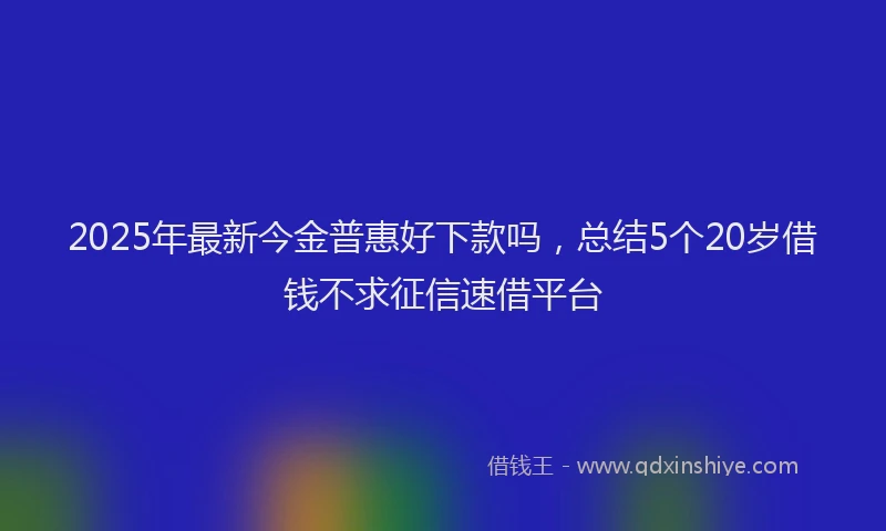 2025年最新今金普惠好下款吗，总结5个20岁借钱不求征信速借平台