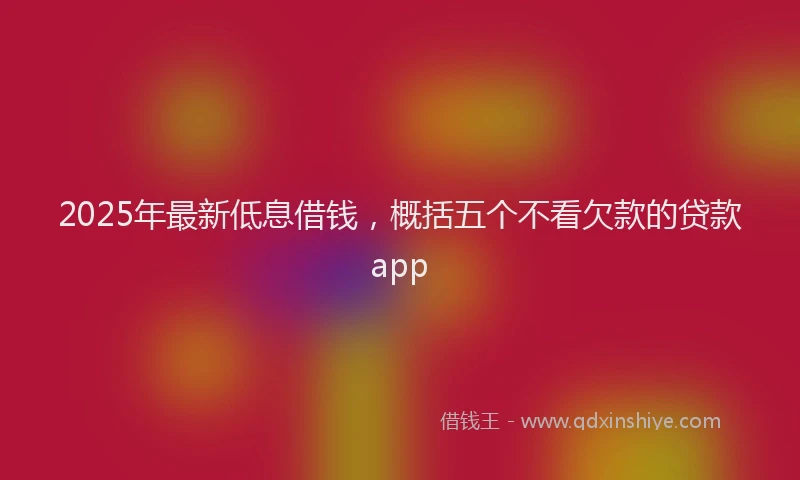 2025年最新低息借钱，概括五个不看欠款的贷款app