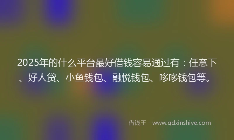 2025年的什么平台最好借钱容易通过有：任意下、好人贷、小鱼钱包、融悦钱包、哆哆钱包等。