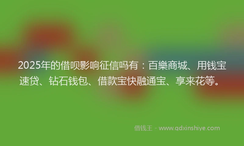 2025年的借呗影响征信吗有：百樂商城、用钱宝速贷、钻石钱包、借款宝快融通宝、享来花等。