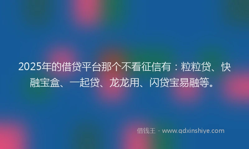 2025年的借贷平台那个不看征信有：粒粒贷、快融宝盒、一起贷、龙龙用、闪贷宝易融等。