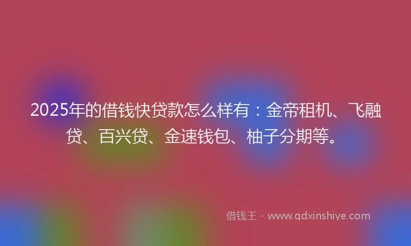 2025年的借钱快贷款怎么样有：金帝租机、飞融贷、百兴贷、金速钱包、柚子分期等。